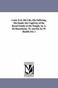 Cover image for Louis Xvii. His Life, His Suffering, His Death: the Captivity of the Royal Family in the Temple. by A. De Beauchesne. Tr. and Ed. by W. Hazlitt.Vol. 1