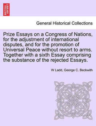 Cover image for Prize Essays on a Congress of Nations, for the Adjustment of International Disputes, and for the Promotion of Universal Peace Without Resort to Arms. Together with a Sixth Essay Comprising the Substance of the Rejected Essays.