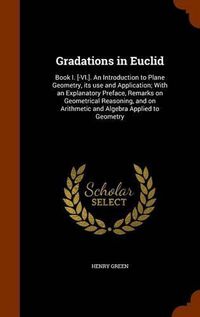 Cover image for Gradations in Euclid: Book I. [-VI.]. an Introduction to Plane Geometry, Its Use and Application; With an Explanatory Preface, Remarks on Geometrical Reasoning, and on Arithmetic and Algebra Applied to Geometry