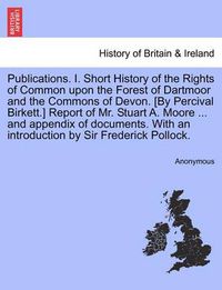 Cover image for Publications. I. Short History of the Rights of Common Upon the Forest of Dartmoor and the Commons of Devon. [By Percival Birkett.] Report of Mr. Stuart A. Moore ... and Appendix of Documents. with an Introduction by Sir Frederick Pollock.