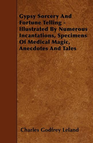 Cover image for Gypsy Sorcery And Fortune Telling - Illustrated By Numerous Incantations, Specimens Of Medical Magic, Anecdotes And Tales