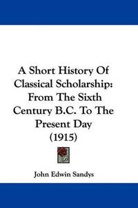 Cover image for A Short History of Classical Scholarship: From the Sixth Century B.C. to the Present Day (1915)