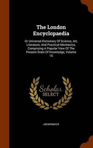 Cover image for The London Encyclopaedia: Or Universal Dictionary of Science, Art, Literature, and Practical Mechanics, Comprising a Popular View of the Present State of Knowledge, Volume 16