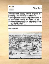 Cover image for An Historical Essay on the Original of Painting. Wherein Is Exhibited I. Some Probabilities and Pretentions to Its Invention Before the Flood. II. Its Commencement Again After the Flood, ... by Henry Bell, ...