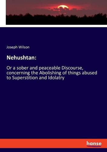 Cover image for Nehushtan: Or a sober and peaceable Discourse, concerning the Abolishing of things abused to Superstition and Idolatry