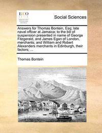 Cover image for Answers for Thomas Bontein, Esq; Late Naval Officer at Jamaica; To the Bill of Suspension Presented in Name of George Fitzgerald, and James Egan of London, Merchants; And William and Robert Alexanders Merchants in Edinburgh, Their Factors; ...