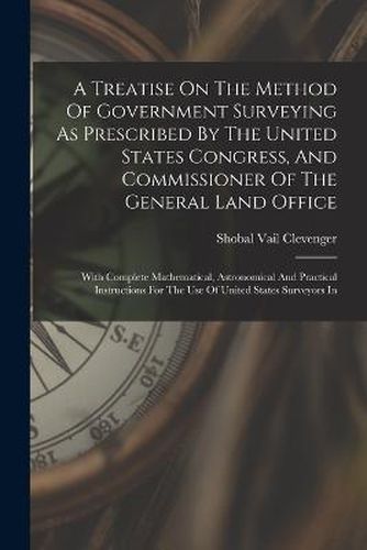 Cover image for A Treatise On The Method Of Government Surveying As Prescribed By The United States Congress, And Commissioner Of The General Land Office