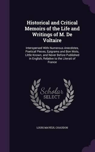 Historical and Critical Memoirs of the Life and Writings of M. de Voltaire: Interspersed with Numerous Anecdotes, Poetical Pieces, Epigrams and Bon Mots, Little Known, and Never Before Published in English, Relative to the Literati of France