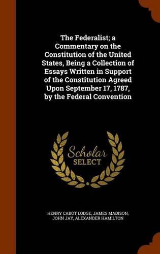 The Federalist; A Commentary on the Constitution of the United States, Being a Collection of Essays Written in Support of the Constitution Agreed Upon September 17, 1787, by the Federal Convention