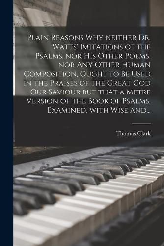 Cover image for Plain Reasons Why Neither Dr. Watts' Imitations of the Psalms, nor His Other Poems, nor Any Other Human Composition, Ought to Be Used in the Praises of the Great God Our Saviour [microform] but That a Metre Version of the Book of Psalms, Examined, With...