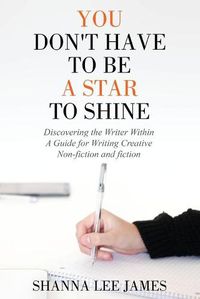 Cover image for You Don't Have to Be a Star to Shine: Discovering the Writer Within/ A Guide for Writing Creative Non-fiction and fiction