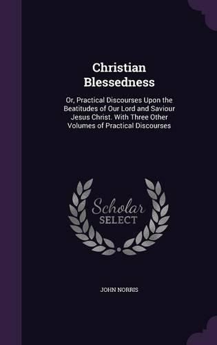 Christian Blessedness: Or, Practical Discourses Upon the Beatitudes of Our Lord and Saviour Jesus Christ. with Three Other Volumes of Practical Discourses