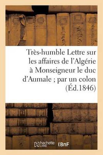 Tres-Humble Lettre Sur Les Affaires de l'Algerie A Monseigneur Le Duc d'Aumale Par Un Colon