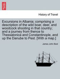 Cover image for Excursions in Albania; Comprising a Description of the Wild Boar, Deer, and Woodcock Shooting in That Country; And a Journey from Thence to Thessalonica and Constantinople, and Up the Danube to Pest. [With a Map.]