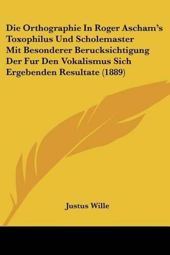 Die Orthographie in Roger Ascham's Toxophilus Und Scholemaster Mit Besonderer Berucksichtigung Der Fur Den Vokalismus Sich Ergebenden Resultate (1889)