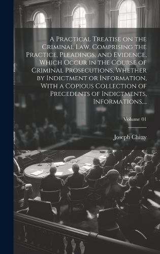 Cover image for A Practical Treatise on the Criminal Law, Comprising the Practice, Pleadings, and Evidence, Which Occur in the Course of Criminal Prosecutions, Whether by Indictment or Information, With a Copious Collection of Precedents of Indictments, Informations, ...; V