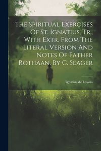 Cover image for The Spiritual Exercises Of St. Ignatius, Tr., With Extr. From The Literal Version And Notes Of Father Rothaan, By C. Seager