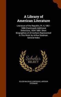 Cover image for A Library of American Literature: Literature of the Republic, PT. 4, 1861-1888 (Continued) Additional Selections, 1834-1889. Short Biographies of All Authors Represented in This Work, by Arthur Stedman. General Index