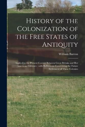 History of the Colonization of the Free States of Antiquity [microform]: Applied to the Present Contest Between Great Britain and Her American Colonies: With Reflections Concerning the Future Settlement of These Colonies