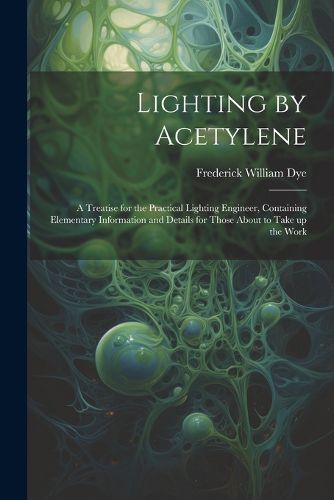 Cover image for Lighting by Acetylene; a Treatise for the Practical Lighting Engineer, Containing Elementary Information and Details for Those About to Take up the Work