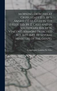 Cover image for Morning Exercises at Cripplegate [Ed. by S. Annesley] St. Giles in the Fields [Ed. by T. Case] and in Southwark [Ed. by N. Vincent] Sermons Preached A.D. 1659-1689, by Several Ministers of the Gospel