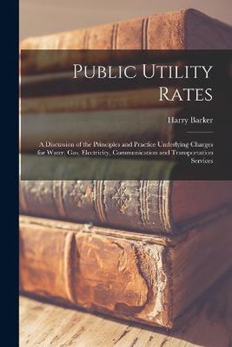 Cover image for Public Utility Rates; a Discussion of the Principles and Practice Underlying Charges for Water, gas, Electricity, Communication and Transportation Services