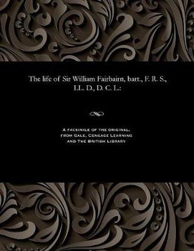 Cover image for The Life of Sir William Fairbairn, Bart., F. R. S., LL. D., D. C. L.