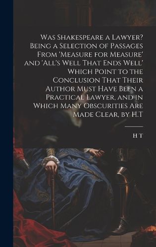 Cover image for Was Shakespeare a Lawyer? Being a Selection of Passages From 'measure for Measure' and 'all's Well That Ends Well' Which Point to the Conclusion That Their Author Must Have Been a Practical Lawyer, and in Which Many Obscurities Are Made Clear, by H.T