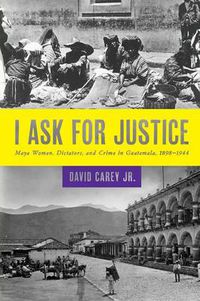 Cover image for I Ask for Justice: Maya Women, Dictators, and Crime in Guatemala, 1898-1944