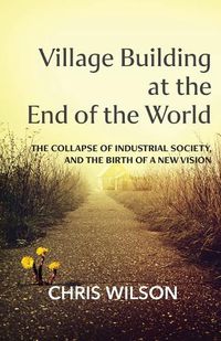 Cover image for Village Building at the End of the World: The Collapse of Industrial Society, and the Birth of a New Vision
