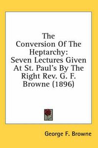 Cover image for The Conversion of the Heptarchy: Seven Lectures Given at St. Paul's by the Right REV. G. F. Browne (1896)