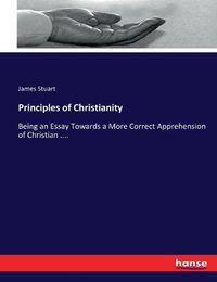 Cover image for Principles of Christianity: Being an Essay Towards a More Correct Apprehension of Christian ....