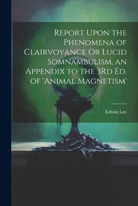 Cover image for Report Upon the Phenomena of Clairvoyance Or Lucid Somnambulism, an Appendix to the 3Rd Ed. of 'animal Magnetism'