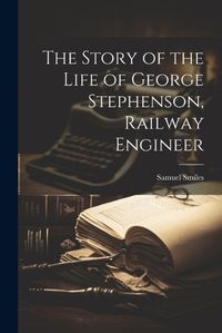 Cover image for The Story of the Life of George Stephenson, Railway Engineer