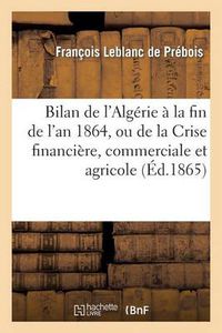 Cover image for Bilan de l'Algerie A La Fin de l'An 1864, Ou de la Crise Financiere, Commerciale Et Agricole: , Ses Causes Et Les Moyens de la Conjurer