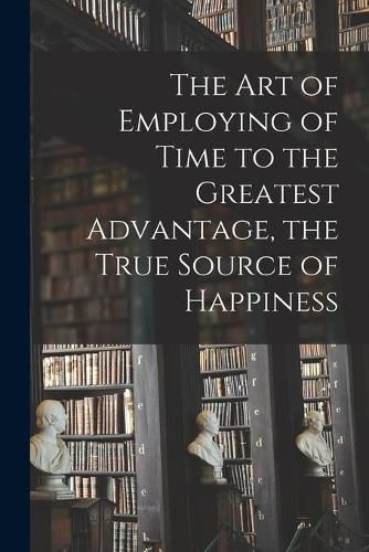 Cover image for The Art of Employing of Time to the Greatest Advantage, the True Source of Happiness [microform]