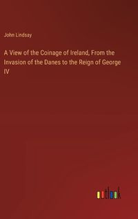 Cover image for A View of the Coinage of Ireland, From the Invasion of the Danes to the Reign of George IV