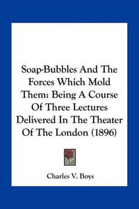 Cover image for Soap-Bubbles and the Forces Which Mold Them: Being a Course of Three Lectures Delivered in the Theater of the London (1896)