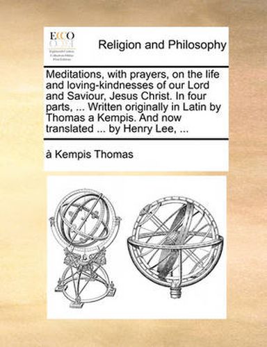 Cover image for Meditations, with Prayers, on the Life and Loving-Kindnesses of Our Lord and Saviour, Jesus Christ. in Four Parts, ... Written Originally in Latin by Thomas a Kempis. and Now Translated ... by Henry Lee, ...