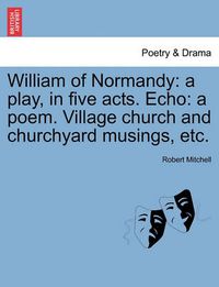 Cover image for William of Normandy: A Play, in Five Acts. Echo: A Poem. Village Church and Churchyard Musings, Etc.