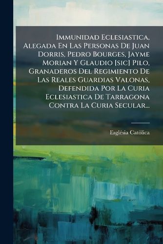 Cover image for Immunidad Eclesiastica, Alegada En Las Personas de Juan Dorris, Pedro Bourges, Jayme Morian y Glaudio [Sic] Pilo, Granaderos del Regimiento de Las Reales Guardias Valonas, Defendida Por La Curia Eclesiastica de Tarragona Contra La Curia Secular...