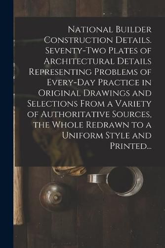 Cover image for National Builder Construction Details. Seventy-two Plates of Architectural Details Representing Problems of Every-day Practice in Original Drawings and Selections From a Variety of Authoritative Sources, the Whole Redrawn to a Uniform Style and Printed...