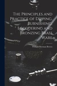 Cover image for The Principles and Practice of Dipping, Burnishing, Lacquering and Bronzing Brass Ware