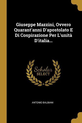 Giuseppe Mazzini, Ovvero Quarant'anni D'apostolato E Di Cospirazione Per L'unita D'italia...