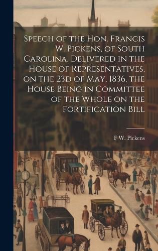 Cover image for Speech of the Hon. Francis W. Pickens, of South Carolina, Delivered in the House of Representatives, on the 23d of May, 1836, the House Being in Committee of the Whole on the Fortification Bill
