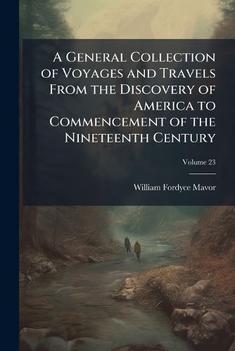 Cover image for A General Collection of Voyages and Travels from the Discovery of America to Commencement of the Nineteenth Century, Volume 23
