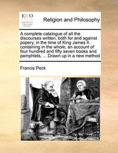 Cover image for A Complete Catalogue of All the Discourses Written, Both for and Against Popery, in the Time of King James II. Containing in the Whole, an Account of Four Hundred and Fifty Seven Books and Pamphlets, ... Drawn Up in a New Method