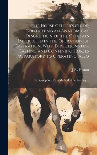 Cover image for The Horse Gelder's Guide; Containing an Anatomical Description of the Genitals Implicated in the Operation of Castration, With Directions for Casting and Confining Horses Preparatory to Operating. Also