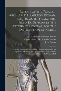 Cover image for Report of the Trial of Archibald Hamilton Rowan, Esq. on an Information, Filed, Ex Officio, by the Attorney General, for the Distribution of a Libel: With the Subsequent Proceedings Thereon: Containing the Arguments of Counsel, the Opinion of The...