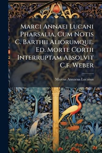 Cover image for Marci Annaei Lucani Pharsalia, Cum Notis C. Barthii Aliorumque. Ed. Morte Cortii Interruptam Absolvit C.f. Weber